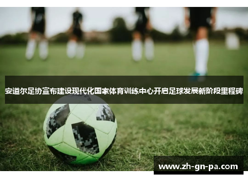 安道尔足协宣布建设现代化国家体育训练中心开启足球发展新阶段里程碑