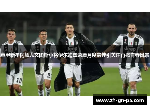 意甲新星闪耀尤文图斯小将伊尔迪兹荣膺月度最佳引关注再掀青春风暴 意甲新星闪耀尤文图斯小将伊尔迪兹荣膺月度最佳引关注再掀青春风暴