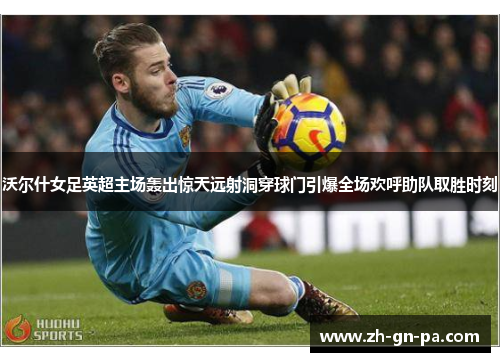 沃尔什女足英超主场轰出惊天远射洞穿球门引爆全场欢呼助队取胜时刻 沃尔什女足英超主场轰出惊天远射洞穿球门引爆全场欢呼助队取胜时刻