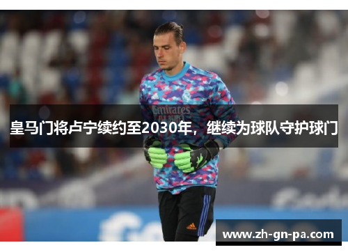 皇马门将卢宁续约至2030年，继续为球队守护球门