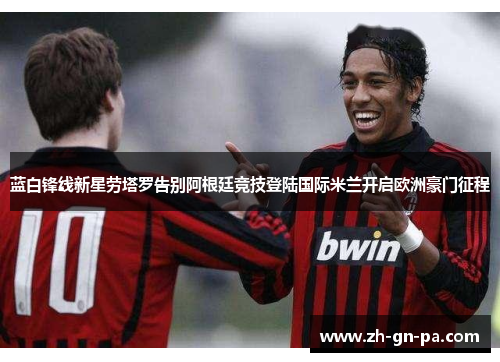 蓝白锋线新星劳塔罗告别阿根廷竞技登陆国际米兰开启欧洲豪门征程