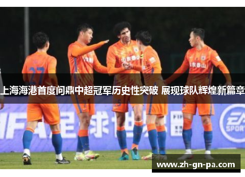 上海海港首度问鼎中超冠军历史性突破 展现球队辉煌新篇章