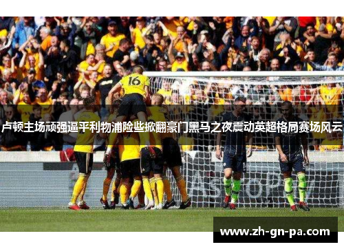 卢顿主场顽强逼平利物浦险些掀翻豪门黑马之夜震动英超格局赛场风云