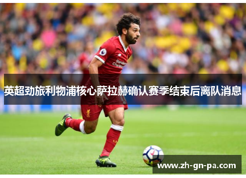 英超劲旅利物浦核心萨拉赫确认赛季结束后离队消息