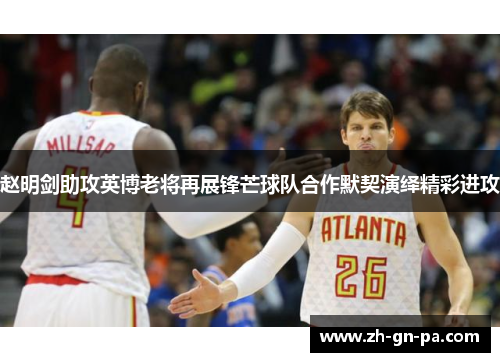 赵明剑助攻英博老将再展锋芒球队合作默契演绎精彩进攻 赵明剑助攻英博老将再展锋芒球队合作默契演绎精彩进攻