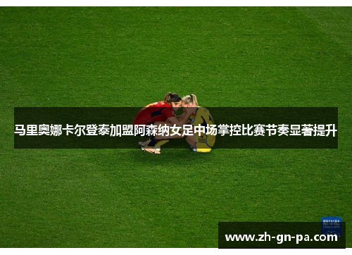 马里奥娜卡尔登泰加盟阿森纳女足中场掌控比赛节奏显著提升 马里奥娜卡尔登泰加盟阿森纳女足中场掌控比赛节奏显著提升