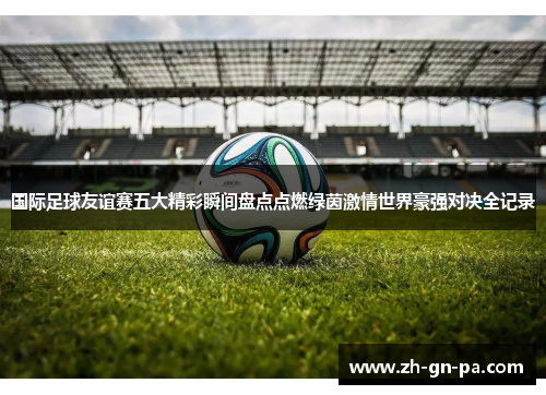 国际足球友谊赛五大精彩瞬间盘点点燃绿茵激情世界豪强对决全记录