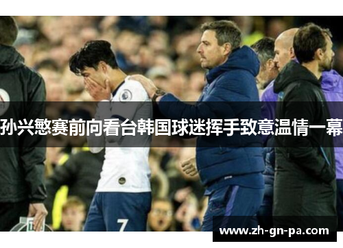 孙兴慜赛前向看台韩国球迷挥手致意温情一幕 孙兴慜赛前向看台韩国球迷挥手致意温情一幕
